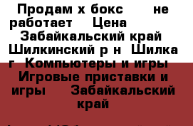 Продам х бокс 360 (не работает) › Цена ­ 1 500 - Забайкальский край, Шилкинский р-н, Шилка г. Компьютеры и игры » Игровые приставки и игры   . Забайкальский край